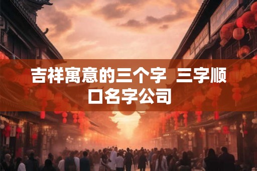 吉祥寓意的三个字  三字顺口名字公司