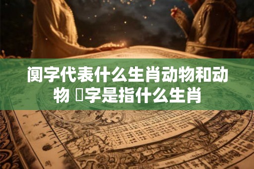 阒字代表什么生肖动物和动物 螚字是指什么生肖