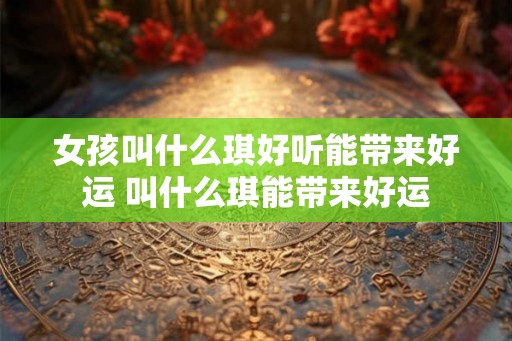 女孩叫什么琪好听能带来好运 叫什么琪能带来好运 女孩叫什么琪好听能带来好运 叫什么琪能带来好运