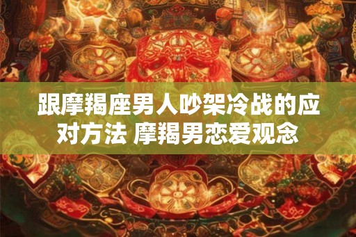 跟摩羯座男人吵架冷战的应对方法 摩羯男恋爱观念