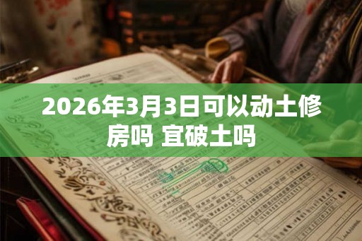 2026年3月3日可以动土修房吗 宜破土吗 2026年3月3日可以动土修房吗 宜破土吗