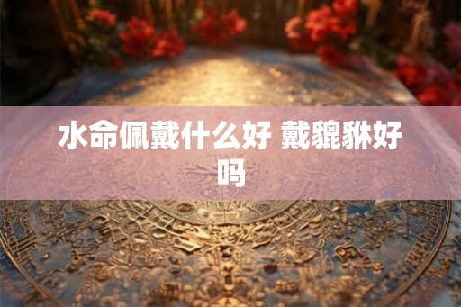 水命佩戴什么好 戴貔貅好吗