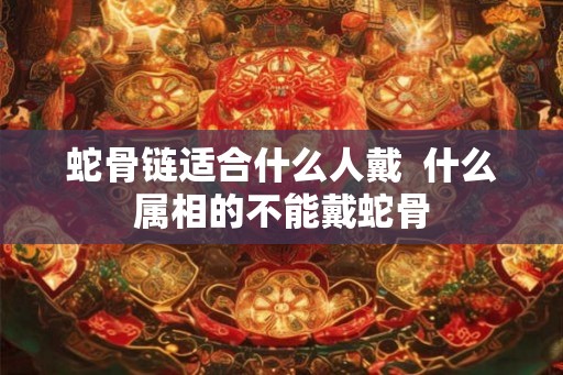 蛇骨链适合什么人戴  什么属相的不能戴蛇骨