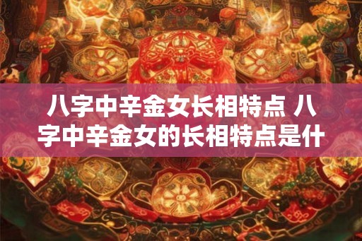 八字中辛金女长相特点 八字中辛金女的长相特点是什么