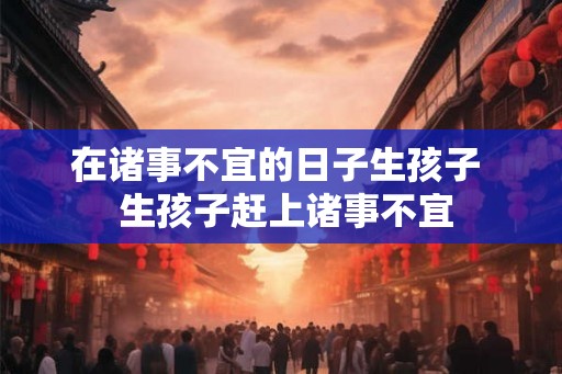在诸事不宜的日子生孩子  生孩子赶上诸事不宜