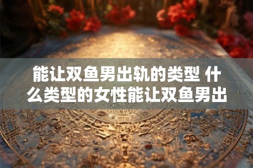 能让双鱼男出轨的类型 什么类型的女性能让双鱼男出轨
