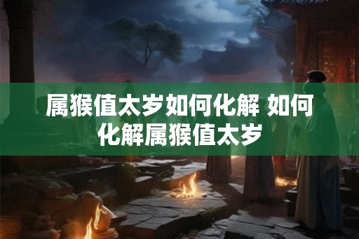 属猴值太岁如何化解 如何化解属猴值太岁