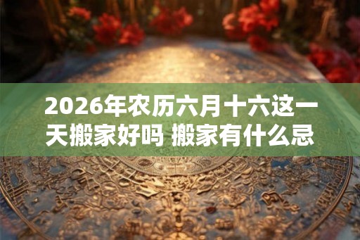 2026年农历六月十六这一天搬家好吗 搬家有什么忌讳 2026年农历六月十六这一天搬家好吗 搬家有什么忌讳