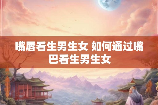 嘴唇看生男生女 如何通过嘴巴看生男生女