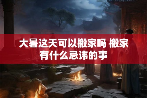 大暑这天可以搬家吗 搬家有什么忌讳的事