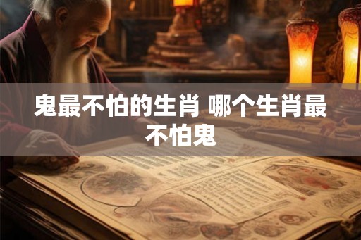 鬼最不怕的生肖 哪个生肖最不怕鬼