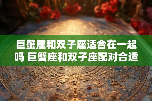 巨蟹座和双子座适合在一起吗 巨蟹座和双子座配对合适吗