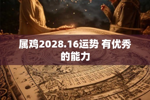 属鸡2028.16运势 有优秀的能力 属鸡2028.16运势 有优秀的能力