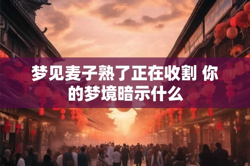 梦见麦子熟了正在收割 你的梦境暗示什么 梦见麦子熟了正在收割 你的梦境暗示什么