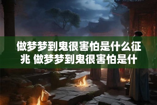 做梦梦到鬼很害怕是什么征兆 做梦梦到鬼很害怕是什么意味