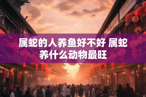 属蛇的人养鱼好不好 属蛇养什么动物最旺