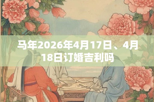 马年2026年4月17日、4月18日订婚吉利吗 马年2026年4月17日、4月18日订婚吉利吗