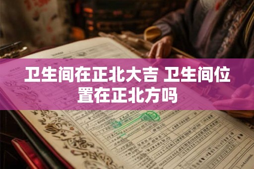 卫生间在正北大吉 卫生间位置在正北方吗 卫生间在正北大吉 卫生间位置在正北方吗