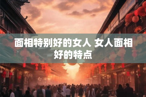 面相特别好的女人 女人面相好的特点