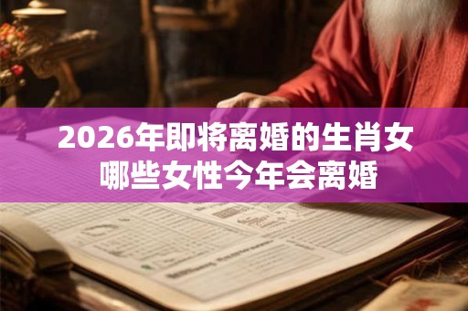 2026年即将离婚的生肖女 哪些女性今年会离婚 2026年即将离婚的生肖女 哪些女性今年会离婚