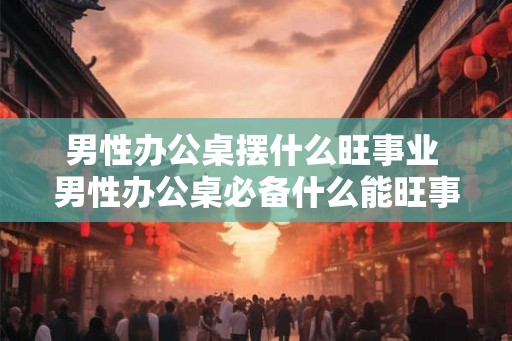 男性办公桌摆什么旺事业 男性办公桌必备什么能旺事业
