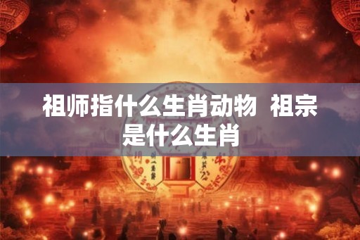 祖师指什么生肖动物 祖宗是什么生肖 祖师指什么生肖动物 祖宗是什么生肖