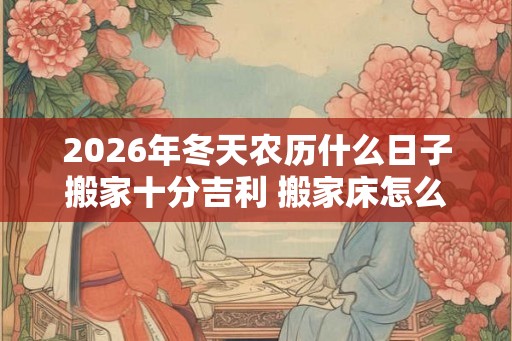 2026年冬天农历什么日子搬家十分吉利 搬家床怎么搬