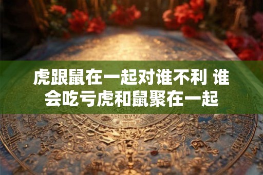 虎跟鼠在一起对谁不利 谁会吃亏虎和鼠聚在一起