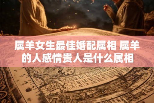 属羊女生最佳婚配属相 属羊的人感情贵人是什么属相