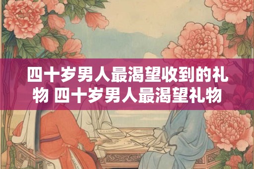 四十岁男人最渴望收到的礼物 四十岁男人最渴望礼物 四十岁男人最渴望收到的礼物 四十岁男人最渴望礼物