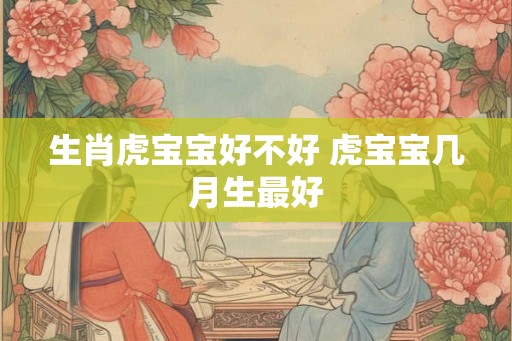 生肖虎宝宝好不好 虎宝宝几月生最好