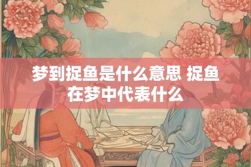 梦到捉鱼是什么意思 捉鱼在梦中代表什么