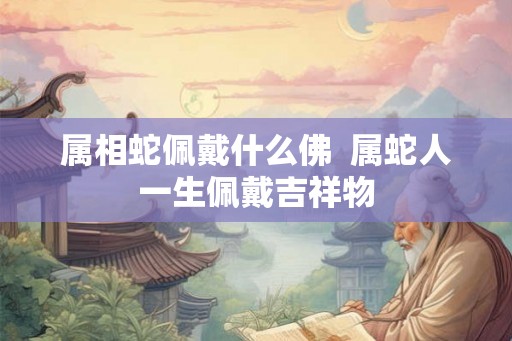 属相蛇佩戴什么佛 属蛇人一生佩戴吉祥物 属相蛇佩戴什么佛 属蛇人一生佩戴吉祥物