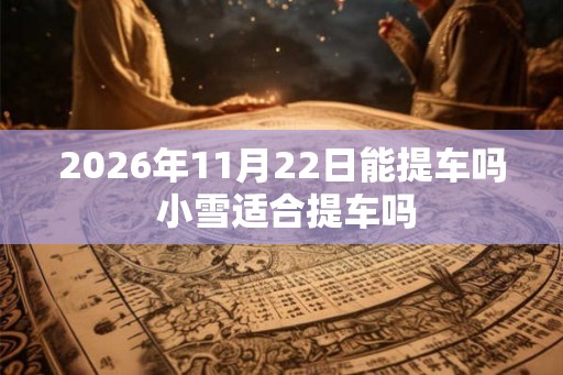 2026年11月22日能提车吗 小雪适合提车吗