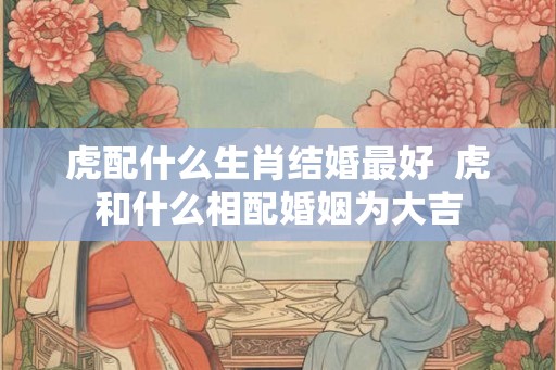 虎配什么生肖结婚最好  虎和什么相配婚姻为大吉