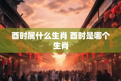 酉时属什么生肖 酉时是哪个生肖