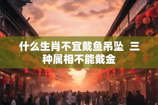 什么生肖不宜戴鱼吊坠  三种属相不能戴金