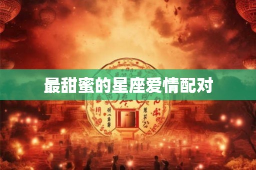 最甜蜜的星座爱情配对 最甜蜜的星座爱情配对