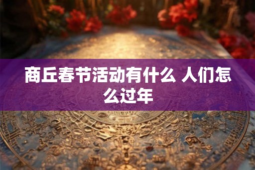 商丘春节活动有什么 人们怎么过年 商丘春节活动有什么 人们怎么过年