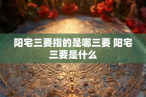 阳宅三要指的是哪三要 阳宅三要是什么