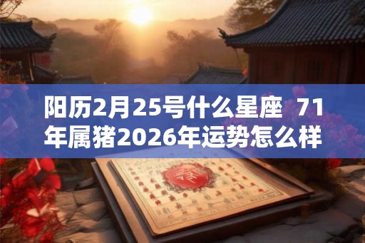 阳历2月25号什么星座  71年属猪2026年运势怎么样