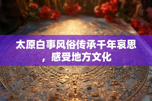 太原白事风俗传承千年哀思，感受地方文化