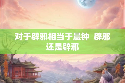 对于辟邪相当于晨钟  辟邪还是辟邪