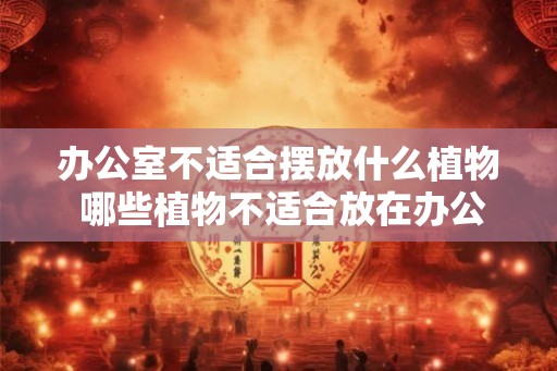 办公室不适合摆放什么植物 哪些植物不适合放在办公室