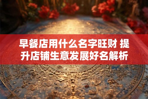 早餐店用什么名字旺财 提升店铺生意发展好名解析 早餐店用什么名字旺财 提升店铺生意发展好名解析