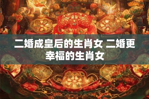 二婚成皇后的生肖女 二婚更幸福的生肖女