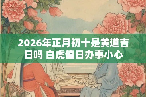 2026年正月初十是黄道吉日吗 白虎值日办事小心