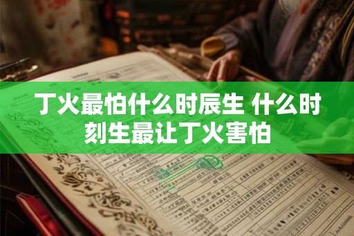 丁火最怕什么时辰生 什么时刻生最让丁火害怕 丁火最怕什么时辰生 什么时刻生最让丁火害怕