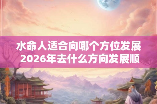 水命人适合向哪个方位发展 2026年去什么方向发展顺利