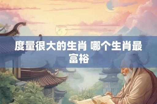 度量很大的生肖 哪个生肖最富裕